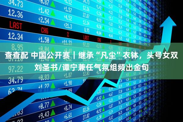 查查配 中国公开赛｜继承“凡尘”衣钵，头号女双刘圣书/谭宁兼任气氛组频出金句