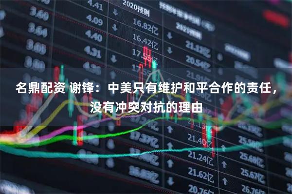 名鼎配资 谢锋：中美只有维护和平合作的责任，没有冲突对抗的理由
