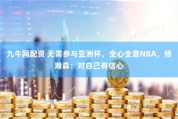 九牛网配资 无需参与亚洲杯，全心全意NBA，杨瀚森：对自己有信心