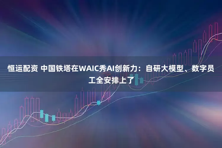 恒运配资 中国铁塔在WAIC秀AI创新力：自研大模型、数字员工全安排上了