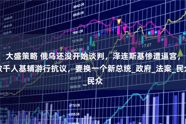 大盛策略 俄乌还没开始谈判，泽连斯基惨遭逼宫，数千人基辅游行抗议，要换一个新总统_政府_法案_民众