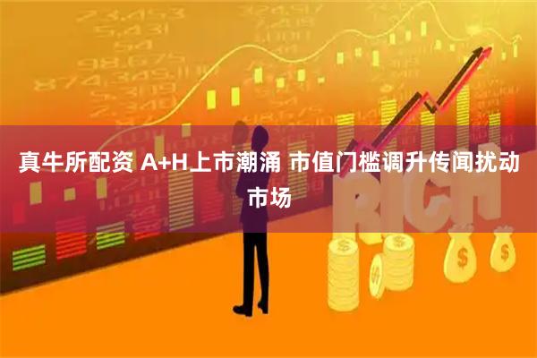 真牛所配资 A+H上市潮涌 市值门槛调升传闻扰动市场