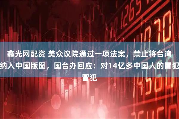 鑫光网配资 美众议院通过一项法案，禁止将台湾纳入中国版图，国台办回应：对14亿多中国人的冒犯