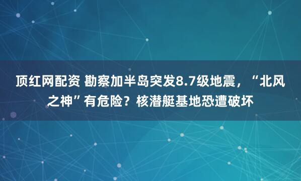 顶红网配资 勘察加半岛突发8.7级地震，“北风之神”有危险？核潜艇基地恐遭破坏