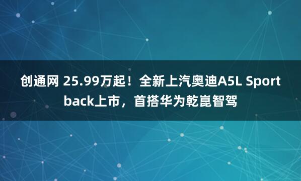 创通网 25.99万起！全新上汽奥迪A5L Sportback上市，首搭华为乾崑智驾