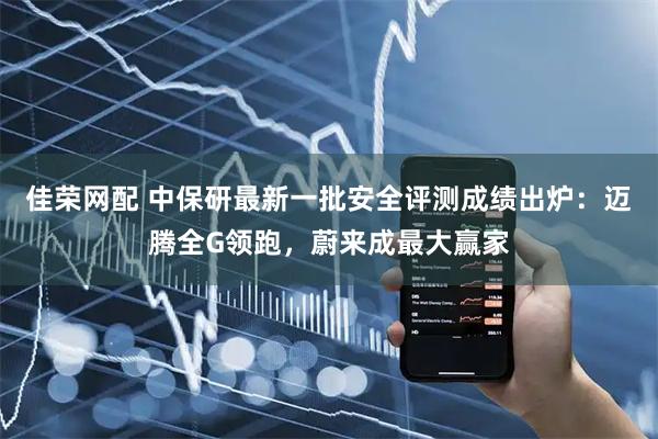 佳荣网配 中保研最新一批安全评测成绩出炉：迈腾全G领跑，蔚来成最大赢家