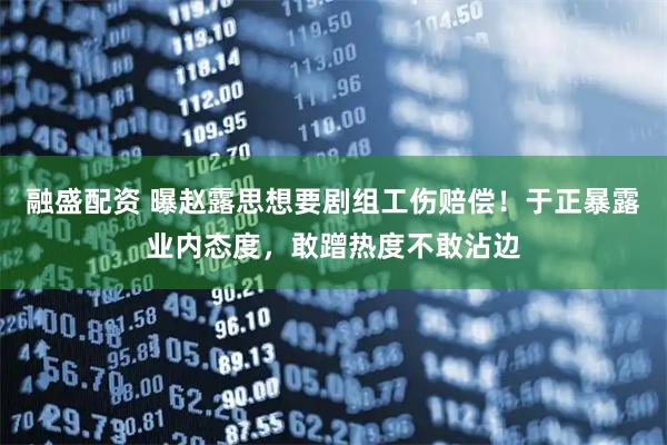 融盛配资 曝赵露思想要剧组工伤赔偿！于正暴露业内态度，敢蹭热度不敢沾边