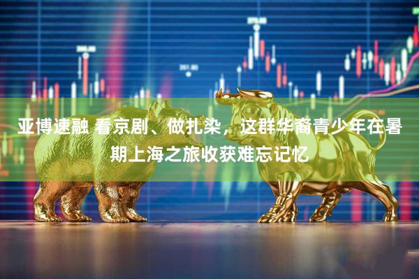 亚博速融 看京剧、做扎染，这群华裔青少年在暑期上海之旅收获难忘记忆