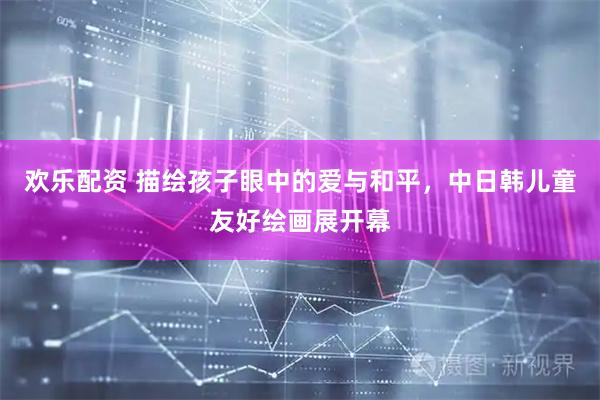 欢乐配资 描绘孩子眼中的爱与和平，中日韩儿童友好绘画展开幕