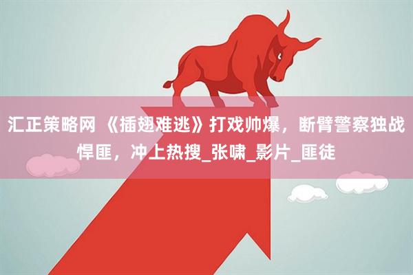 汇正策略网 《插翅难逃》打戏帅爆，断臂警察独战悍匪，冲上热搜_张啸_影片_匪徒