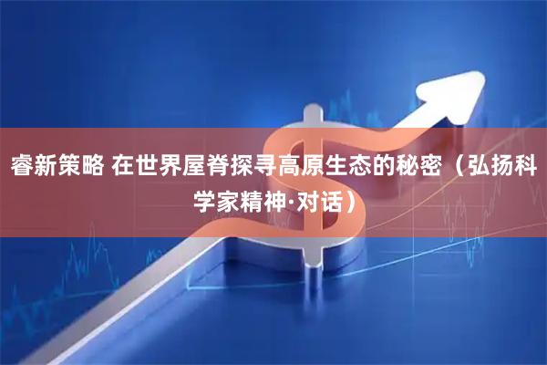 睿新策略 在世界屋脊探寻高原生态的秘密（弘扬科学家精神·对话）