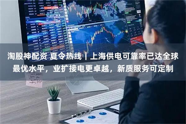 淘股神配资 夏令热线｜上海供电可靠率已达全球最优水平，业扩接电更卓越，新质服务可定制