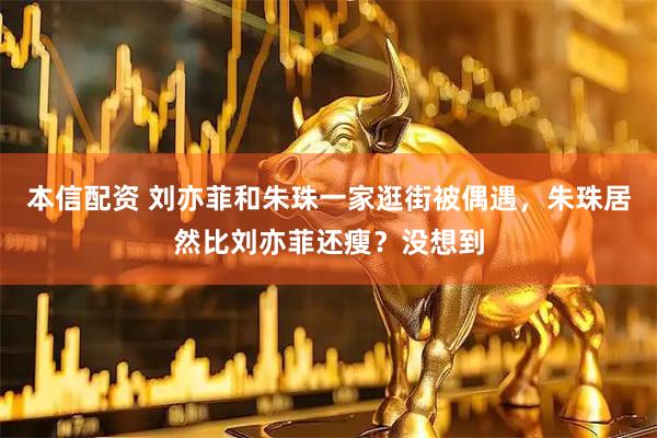本信配资 刘亦菲和朱珠一家逛街被偶遇，朱珠居然比刘亦菲还瘦？没想到