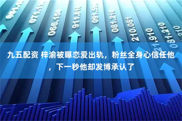 九五配资 梓渝被曝恋爱出轨，粉丝全身心信任他，下一秒他却发博承认了