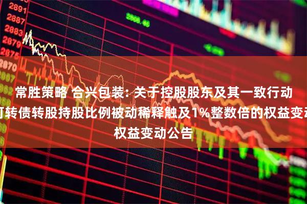 常胜策略 合兴包装: 关于控股股东及其一致行动人因可转债转股持股比例被动稀释触及1%整数倍的权益变动公告