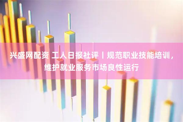 兴盛网配资 工人日报社评丨规范职业技能培训，维护就业服务市场良性运行