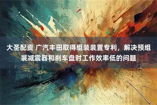 大圣配资 广汽丰田取得组装装置专利，解决预组装减震器和刹车盘时工作效率低的问题