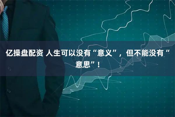 亿操盘配资 人生可以没有“意义”，但不能没有“意思”！