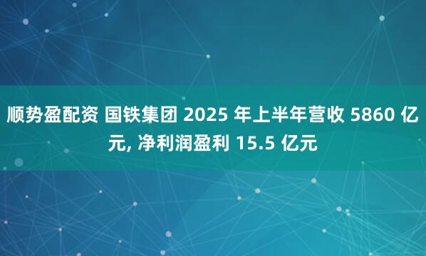 顺势盈配资 国铁集团 2025 年上半年营收 5860 亿元, 净利润盈利 15.5 亿元