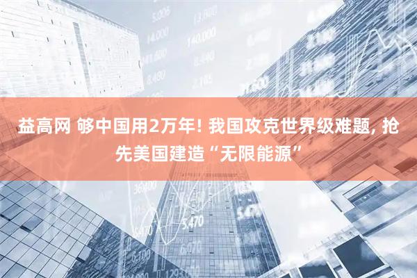 益高网 够中国用2万年! 我国攻克世界级难题, 抢先美国建造“无限能源”