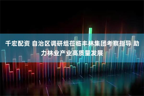 千宏配资 自治区调研组莅临丰林集团考察指导 助力林业产业高质量发展