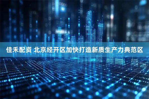 佳禾配资 北京经开区加快打造新质生产力典范区