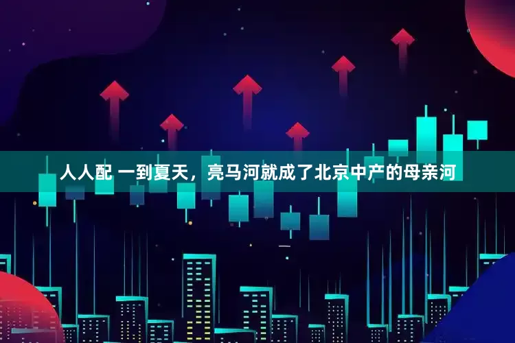 人人配 一到夏天，亮马河就成了北京中产的母亲河