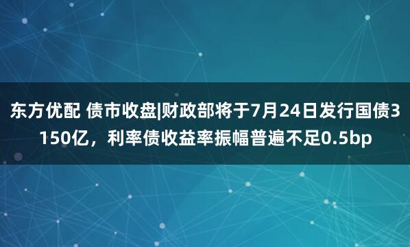 东方优配 债市收盘|财政部将于7月24日发行国债3150亿，利率债收益率振幅普遍不足0.5bp