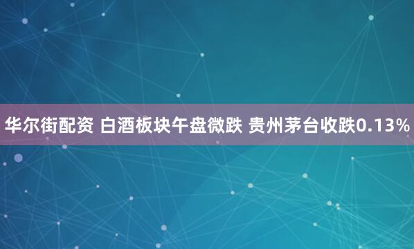 华尔街配资 白酒板块午盘微跌 贵州茅台收跌0.13%