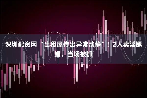 深圳配资网 “出租屋传出异常动静”！2人卖淫嫖娼，当场被抓