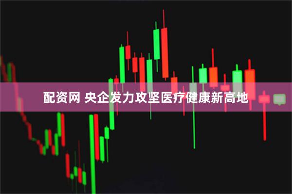配资网 央企发力攻坚医疗健康新高地