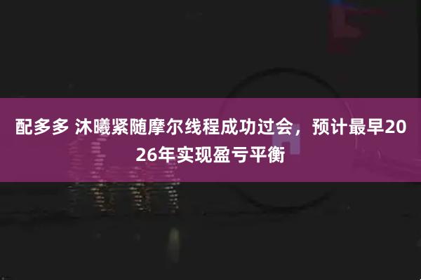 配多多 沐曦紧随摩尔线程成功过会，预计最早2026年实现盈亏平衡