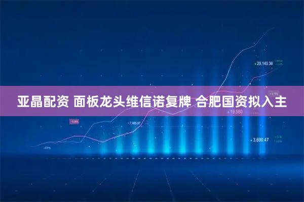 亚晶配资 面板龙头维信诺复牌 合肥国资拟入主