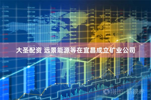 大圣配资 远景能源等在宜昌成立矿业公司