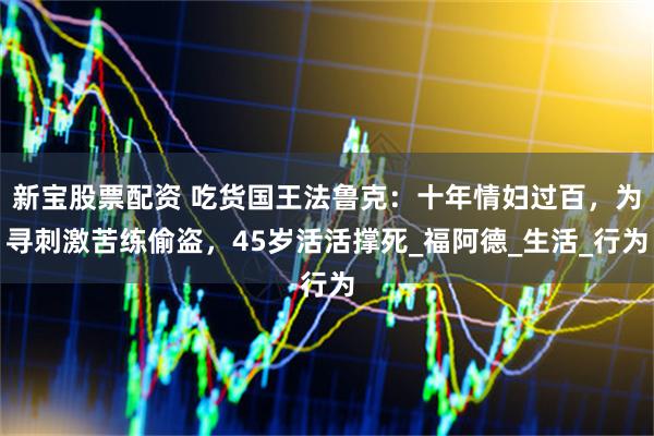 新宝股票配资 吃货国王法鲁克：十年情妇过百，为寻刺激苦练偷盗，45岁活活撑死_福阿德_生活_行为