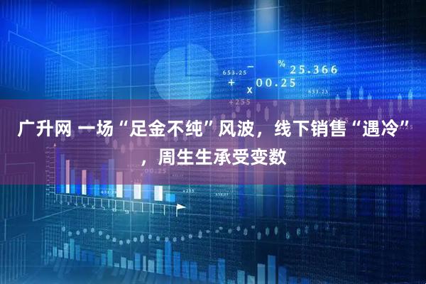 广升网 一场“足金不纯”风波，线下销售“遇冷”，周生生承受变数