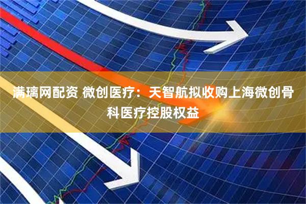 满璃网配资 微创医疗：天智航拟收购上海微创骨科医疗控股权益